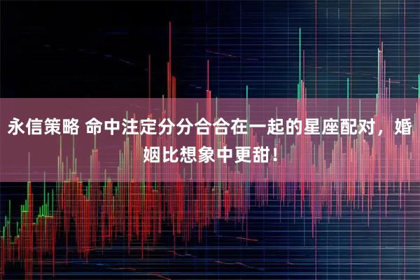 永信策略 命中注定分分合合在一起的星座配对，婚姻比想象中更甜！
