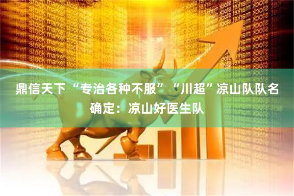 鼎信天下 “专治各种不服” “川超”凉山队队名确定：凉山好医生队