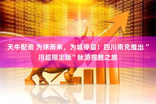 天牛配资 为球而来，为城停留！四川南充推出“川超限定版”秋游揽胜之旅