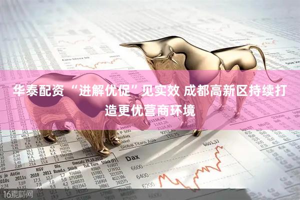 华泰配资 “进解优促”见实效 成都高新区持续打造更优营商环境