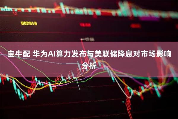 宝牛配 华为AI算力发布与美联储降息对市场影响分析