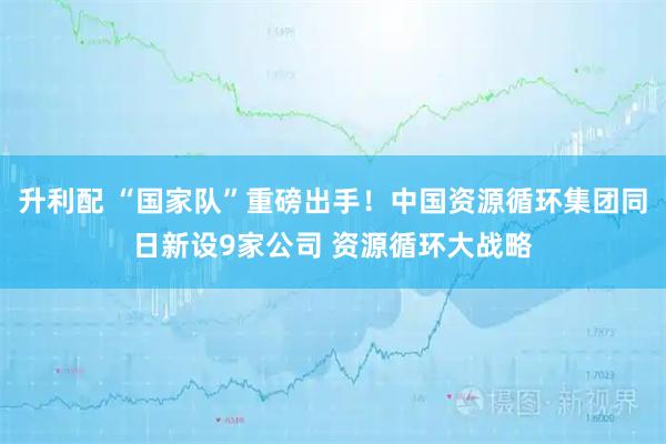 升利配 “国家队”重磅出手！中国资源循环集团同日新设9家公司 资源循环大战略