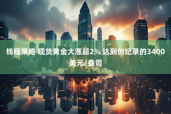 钱程策略 现货黄金大涨超2% 达到创纪录的3400美元/盎司