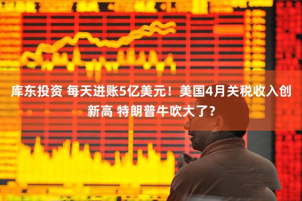 库东投资 每天进账5亿美元！美国4月关税收入创新高 特朗普牛吹大了？