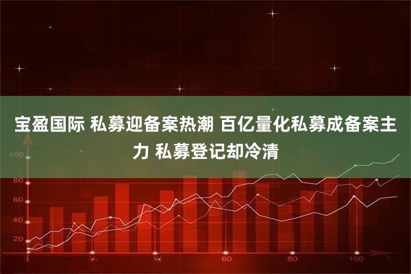 宝盈国际 私募迎备案热潮 百亿量化私募成备案主力 私募登记却冷清