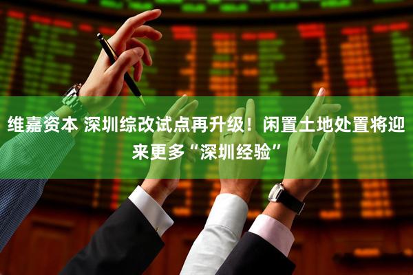 维嘉资本 深圳综改试点再升级！闲置土地处置将迎来更多“深圳经验”