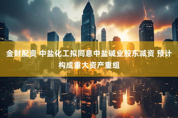 金财配资 中盐化工拟同意中盐碱业股东减资 预计构成重大资产重组