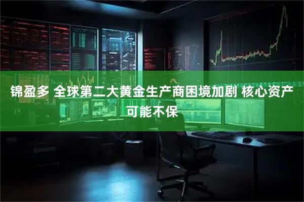 锦盈多 全球第二大黄金生产商困境加剧 核心资产可能不保