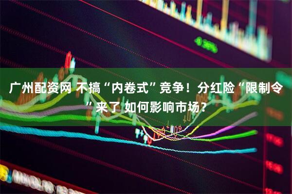 广州配资网 不搞“内卷式”竞争！分红险“限制令”来了 如何影响市场？