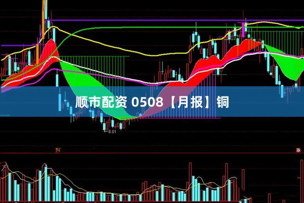 顺市配资 0508【月报】铜