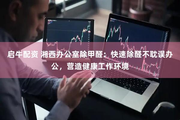 启牛配资 湘西办公室除甲醛：快速除醛不耽误办公，营造健康工作环境