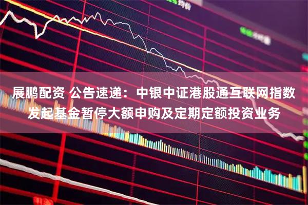 展鹏配资 公告速递：中银中证港股通互联网指数发起基金暂停大额申购及定期定额投资业务