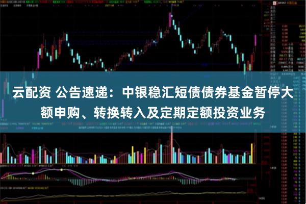 云配资 公告速递：中银稳汇短债债券基金暂停大额申购、转换转入及定期定额投资业务