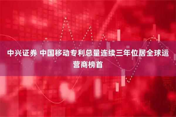 中兴证券 中国移动专利总量连续三年位居全球运营商榜首