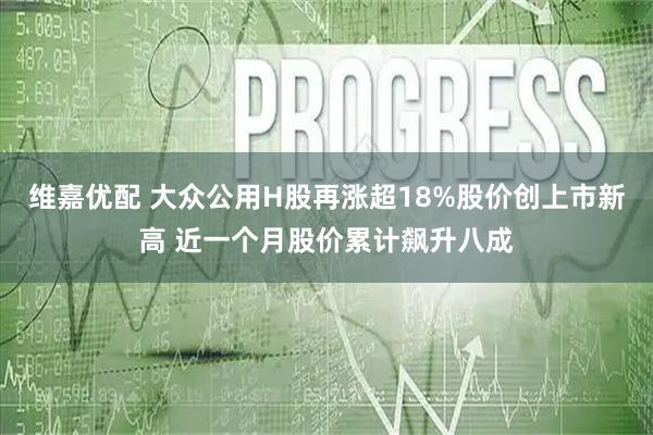 维嘉优配 大众公用H股再涨超18%股价创上市新高 近一个月股价累计飙升八成