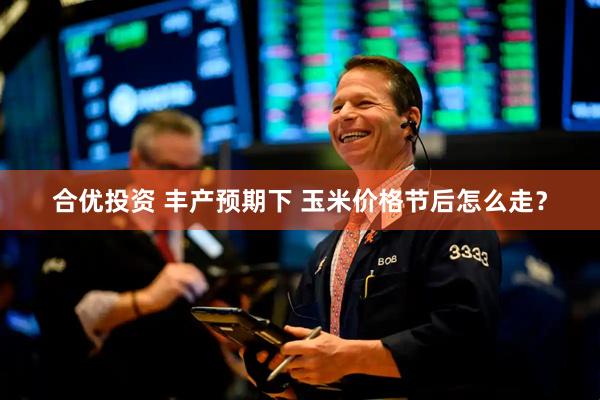 合优投资 丰产预期下 玉米价格节后怎么走？