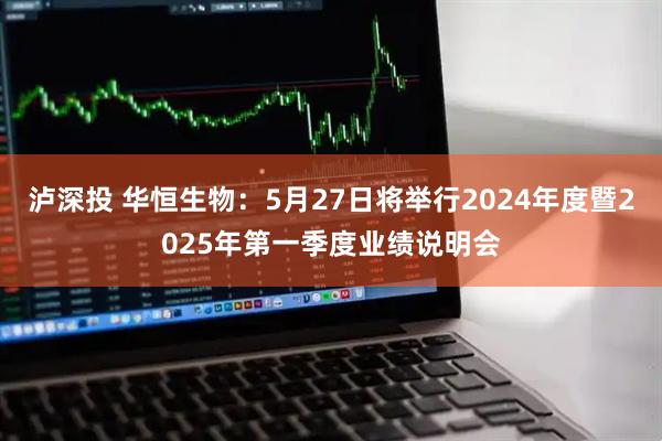 泸深投 华恒生物：5月27日将举行2024年度暨2025年第一季度业绩说明会