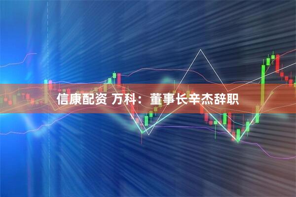 信康配资 万科：董事长辛杰辞职