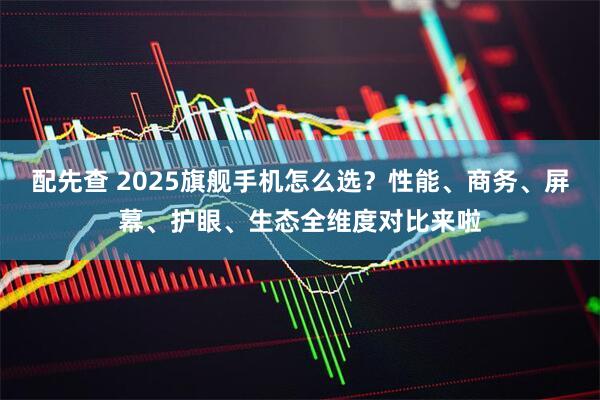 配先查 2025旗舰手机怎么选？性能、商务、屏幕、护眼、生态全维度对比来啦