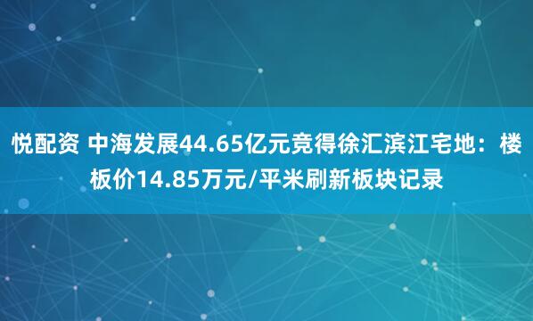 悦配资 中海发展44.65亿元竞得徐汇滨江宅地：楼板价14.85万元/平米刷新板块记录