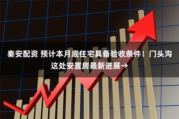 秦安配资 预计本月底住宅具备验收条件！门头沟这处安置房最新进展→