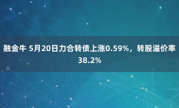 融金牛 5月20日力合转债上涨0.59%，转股溢价率38.2%
