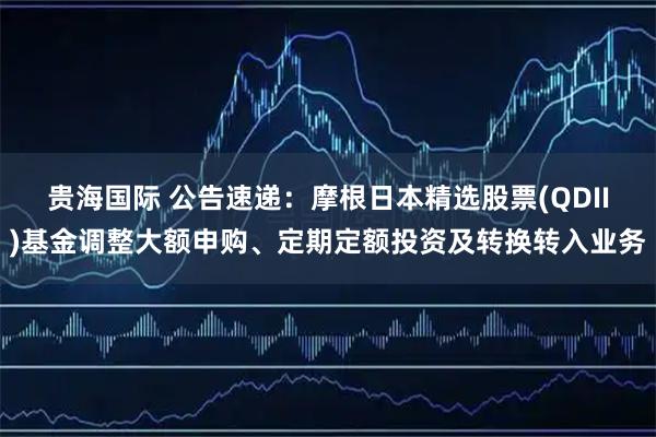 贵海国际 公告速递:摩根日本精选股票(QDII)基金调整大额申购、定期定额投资及转换转入业务