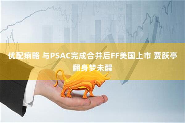 优配痢略 与PSAC完成合并后FF美国上市 贾跃亭翻身梦未醒
