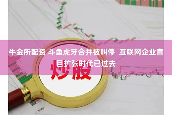 牛金所配资 斗鱼虎牙合并被叫停  互联网企业盲目扩张时代已过去