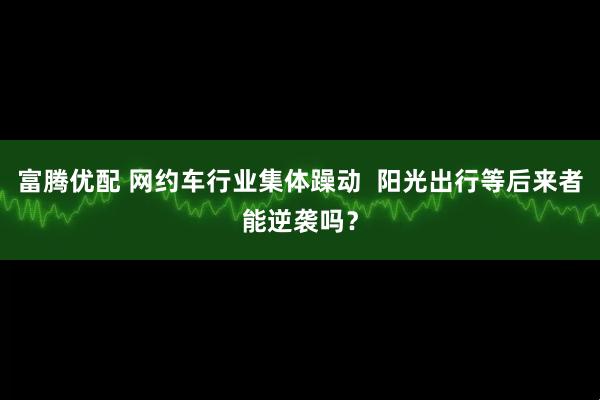 富腾优配 网约车行业集体躁动  阳光出行等后来者能逆袭吗？