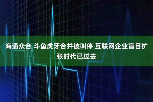 海通众合 斗鱼虎牙合并被叫停 互联网企业盲目扩张时代已过去
