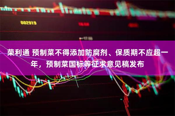 荣利通 预制菜不得添加防腐剂、保质期不应超一年，预制菜国标等征求意见稿发布