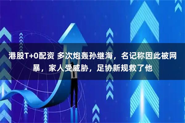 港股T+0配资 多次炮轰孙继海，名记称因此被网暴，家人受威胁，足协新规救了他