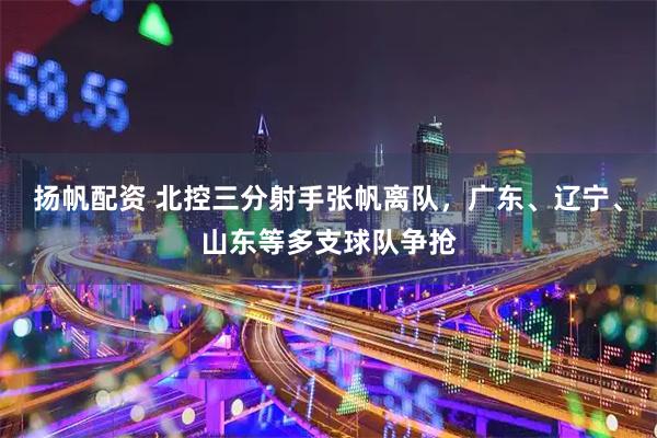 扬帆配资 北控三分射手张帆离队，广东、辽宁、山东等多支球队争抢