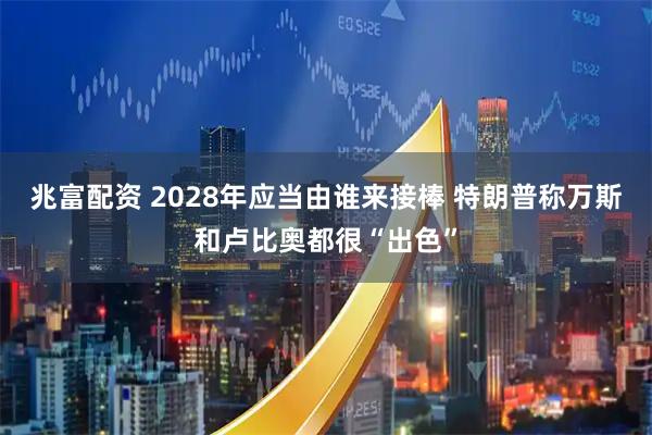 兆富配资 2028年应当由谁来接棒 特朗普称万斯和卢比奥都很“出色”