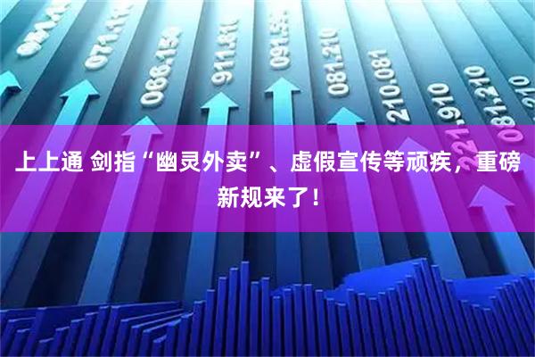 上上通 剑指“幽灵外卖”、虚假宣传等顽疾，重磅新规来了！