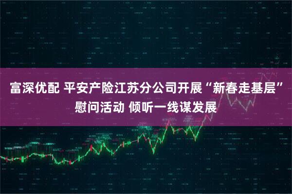 富深优配 平安产险江苏分公司开展“新春走基层”慰问活动 倾听一线谋发展