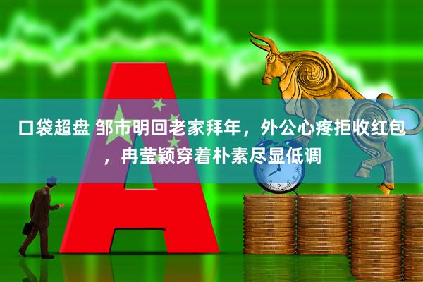 口袋超盘 邹市明回老家拜年,外公心疼拒收红包,冉莹颖穿着朴素尽显低调