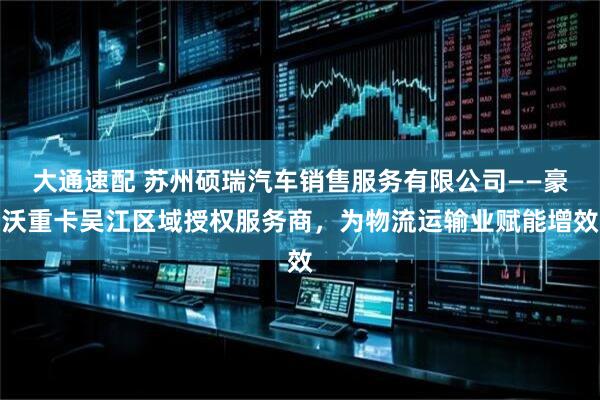 大通速配 苏州硕瑞汽车销售服务有限公司——豪沃重卡吴江区域授权服务商，为物流运输业赋能增效