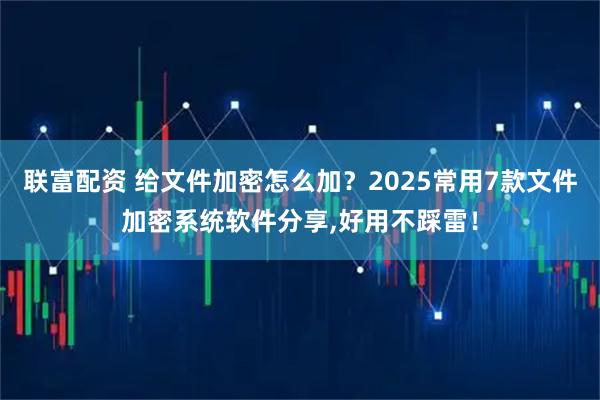 联富配资 给文件加密怎么加？2025常用7款文件加密系统软件分享,好用不踩雷！
