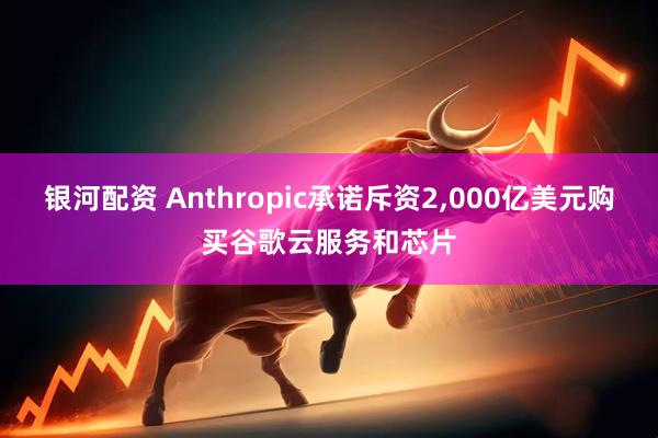 银河配资 Anthropic承诺斥资2,000亿美元购买谷歌云服务和芯片