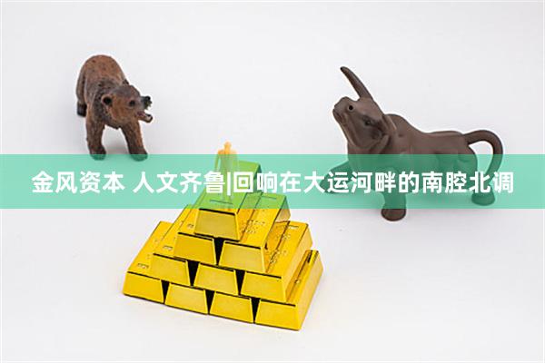 金风资本 人文齐鲁|回响在大运河畔的南腔北调