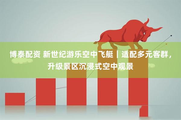 博泰配资 新世纪游乐空中飞艇|适配多元客群,升级景区沉浸式空中观景