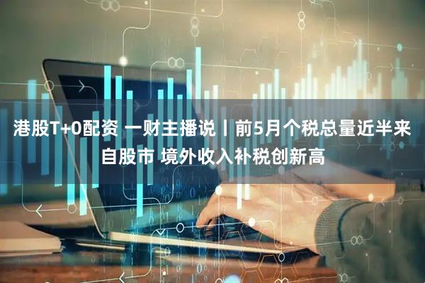 港股T+0配资 一财主播说丨前5月个税总量近半来自股市 境外收入补税创新高