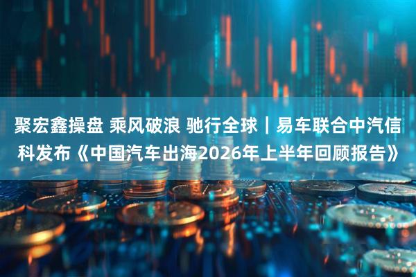 聚宏鑫操盘 乘风破浪 驰行全球｜易车联合中汽信科发布《中国汽车出海2026年上半年回顾报告》