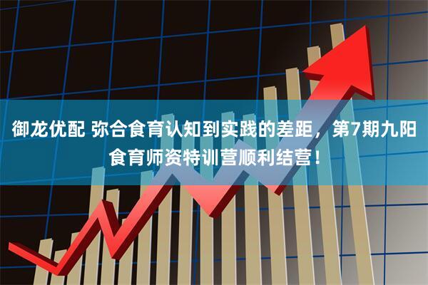 御龙优配 弥合食育认知到实践的差距，第7期九阳食育师资特训营顺利结营！